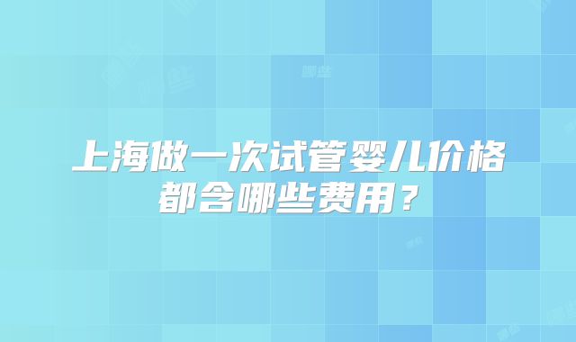 上海做一次试管婴儿价格都含哪些费用?