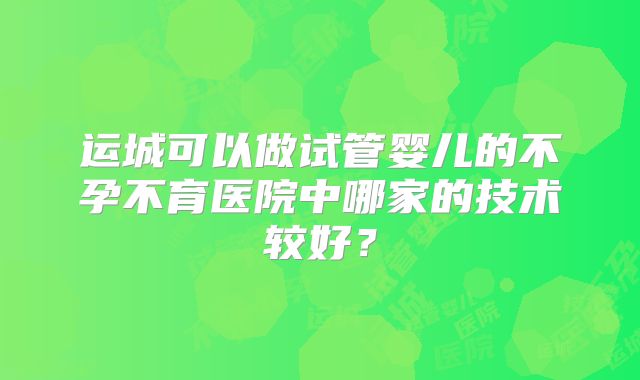 运城可以做试管婴儿的不孕不育医院中哪家的技术较好?
