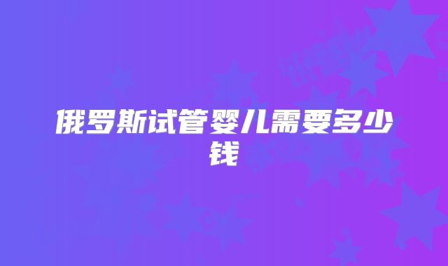 俄罗斯试管婴儿需要多少钱