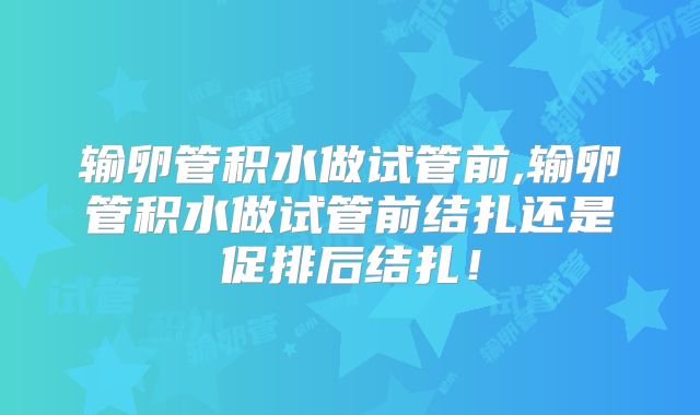 输卵管积水做试管前,输卵管积水做试管前结扎还是促排后结扎!