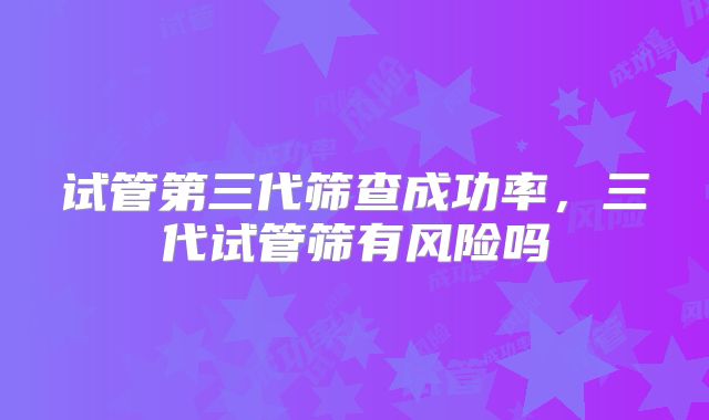 试管第三代筛查成功率,三代试管筛有风险吗