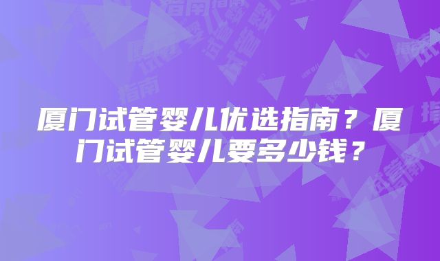 厦门试管婴儿优选指南？厦门试管婴儿要多少钱？