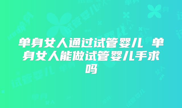 单身女人通过试管婴儿 单身女人能做试管婴儿手求吗
