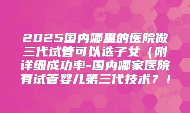 2025国内哪里的医院做三代试管可以选子女(附详细成功率-国内哪家医院有试管婴儿第三代技术?!