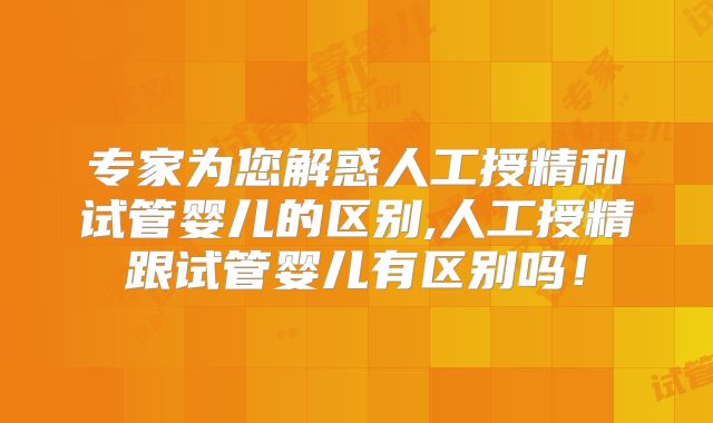 专家为您解惑人工授精和试管婴儿的区别,人工授精跟试管婴儿有区别吗!