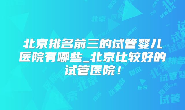 北京排名前三的试管婴儿医院有哪些_北京比较好的试管医院！