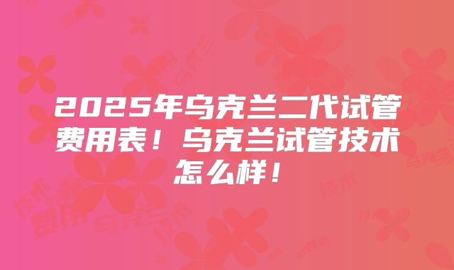2025年乌克兰二代试管费用表！乌克兰试管技术怎么样！