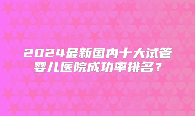 2024最新国内十大试管婴儿医院成功率排名？