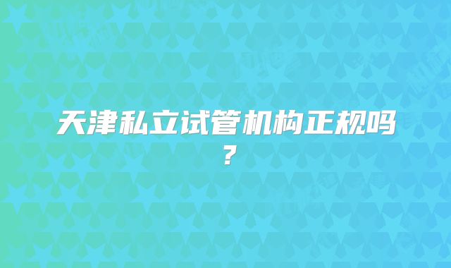 天津私立试管机构正规吗?