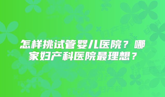 怎样挑试管婴儿医院?哪家妇产科医院最理想?