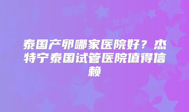 泰国产卵哪家医院好？杰特宁泰国试管医院值得信赖