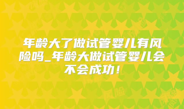 年龄大了做试管婴儿有风险吗_年龄大做试管婴儿会不会成功！