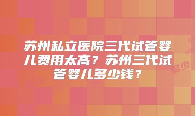 苏州私立医院三代试管婴儿费用太高？苏州三代试管婴儿多少钱？