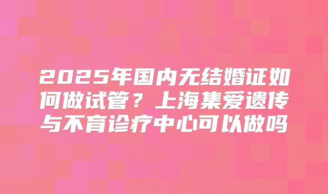 2025年国内无结婚证如何做试管？上海集爱遗传与不育诊疗中心可以做吗