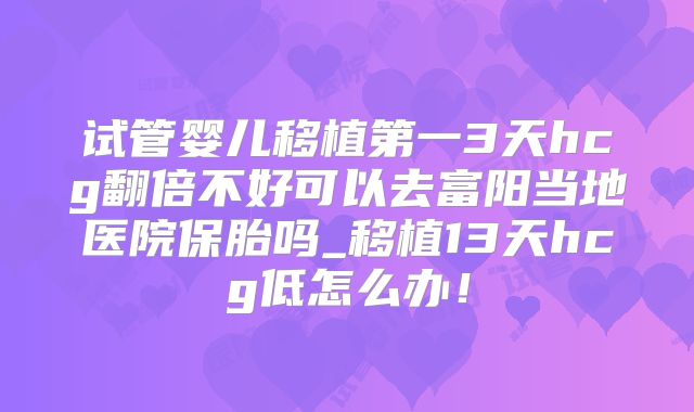 试管婴儿移植第一3天hcg翻倍不好可以去富阳当地医院保胎吗_移植13天hcg低怎么办！