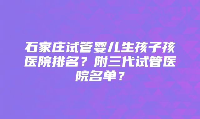 石家庄试管婴儿生孩子孩医院排名？附三代试管医院名单？