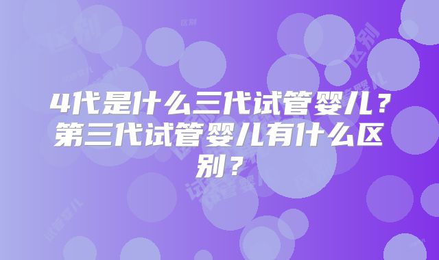 4代是什么三代试管婴儿?第三代试管婴儿有什么区别?