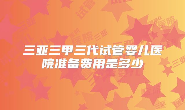 三亚三甲三代试管婴儿医院准备费用是多少