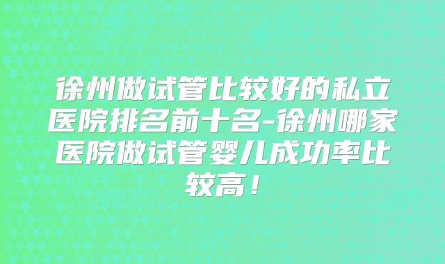 徐州做试管比较好的私立医院排名前十名-徐州哪家医院做试管婴儿成功率比较高！