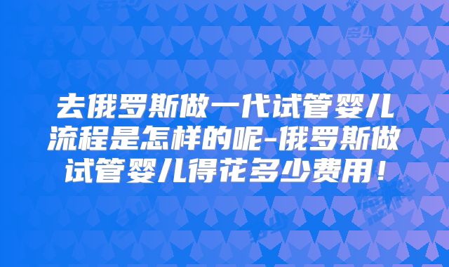 去俄罗斯做一代试管婴儿流程是怎样的呢-俄罗斯做试管婴儿得花多少费用！