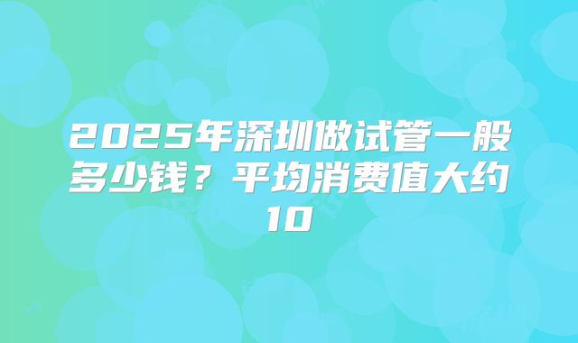 2025年深圳做试管一般多少钱？平均消费值大约10