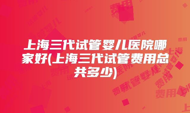 上海三代试管婴儿医院哪家好(上海三代试管费用总共多少)