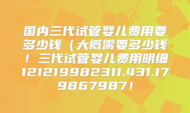 国内三代试管婴儿费用要多少钱（大概需要多少钱！三代试管婴儿费用明细121219982311.431.179867987！