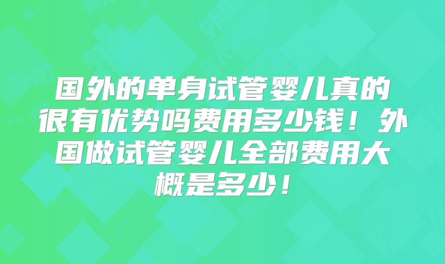 国外的单身试管婴儿真的很有优势吗费用多少钱！外国做试管婴儿全部费用大概是多少！