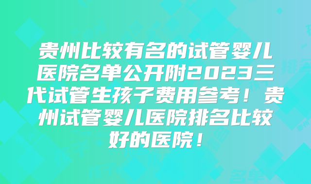 贵州比较有名的试管婴儿医院名单公开附2023三代试管生孩子费用参考！贵州试管婴儿医院排名比较好的医院！