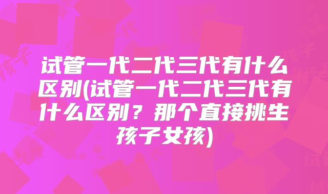 试管一代二代三代有什么区别(试管一代二代三代有什么区别？那个直接挑生孩子女孩)