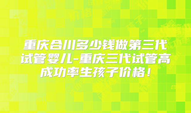 重庆合川多少钱做第三代试管婴儿-重庆三代试管高成功率生孩子价格！