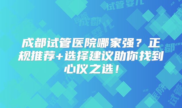 成都试管医院哪家强?正规推荐+选择建议助你找到心仪之选!