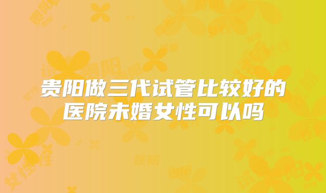 贵阳做三代试管比较好的医院未婚女性可以吗