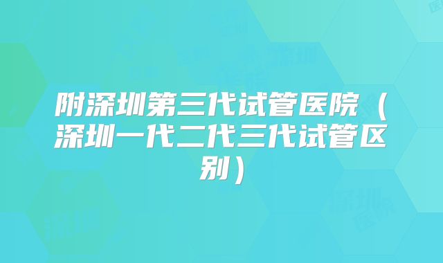 附深圳第三代试管医院（深圳一代二代三代试管区别）