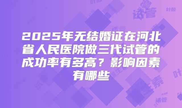 2025年无结婚证在河北省人民医院做三代试管的成功率有多高？影响因素有哪些