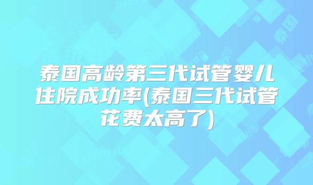 泰国高龄第三代试管婴儿住院成功率(泰国三代试管花费太高了)