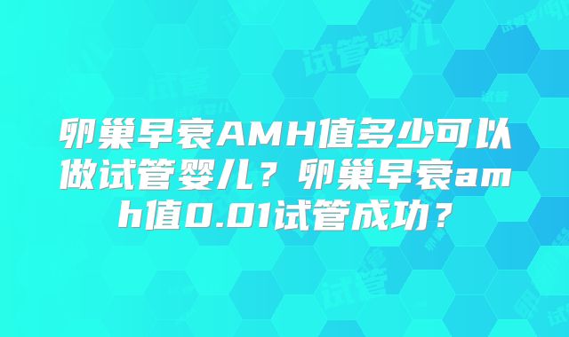 卵巢早衰AMH值多少可以做试管婴儿?卵巢早衰amh值0.01试管成功?