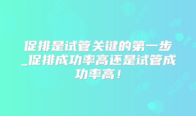 促排是试管关键的第一步_促排成功率高还是试管成功率高！