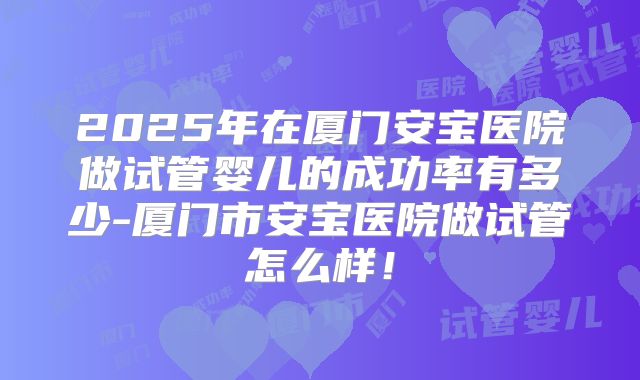 2025年在厦门安宝医院做试管婴儿的成功率有多少-厦门市安宝医院做试管怎么样！