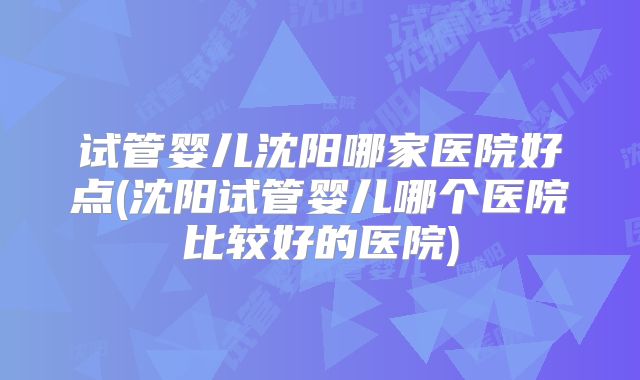 试管婴儿沈阳哪家医院好点(沈阳试管婴儿哪个医院比较好的医院)