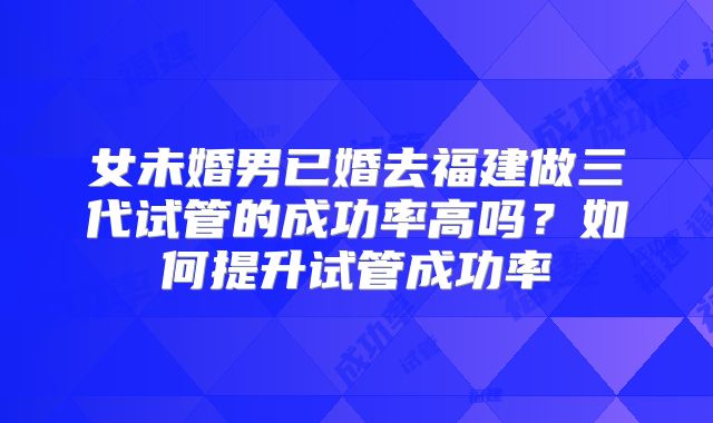 女未婚男已婚去福建做三代试管的成功率高吗?如何提升试管成功率