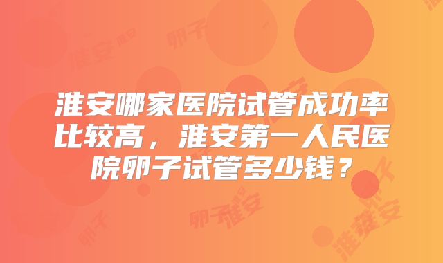 淮安哪家医院试管成功率比较高，淮安第一人民医院卵子试管多少钱？