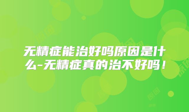 无精症能治好吗原因是什么-无精症真的治不好吗！