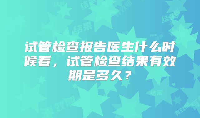 试管检查报告医生什么时候看，试管检查结果有效期是多久？