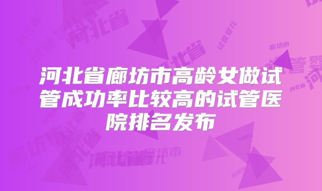 河北省廊坊市高龄女做试管成功率比较高的试管医院排名发布