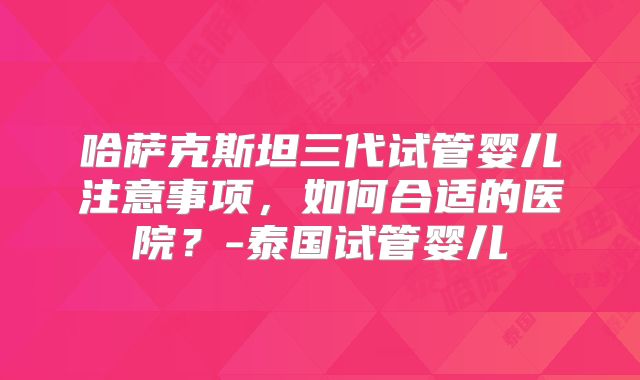 哈萨克斯坦三代试管婴儿注意事项，如何合适的医院？-泰国试管婴儿