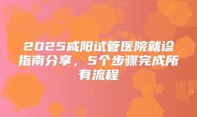 2025咸阳试管医院就诊指南分享，5个步骤完成所有流程