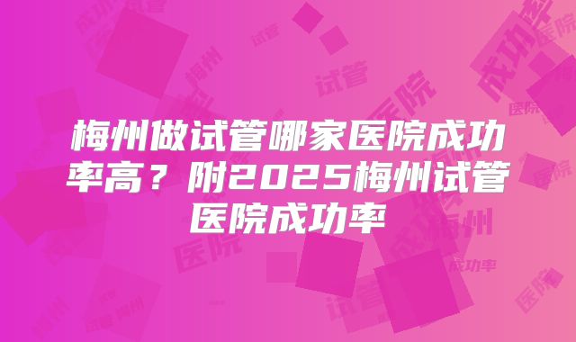 梅州做试管哪家医院成功率高?附2025梅州试管医院成功率