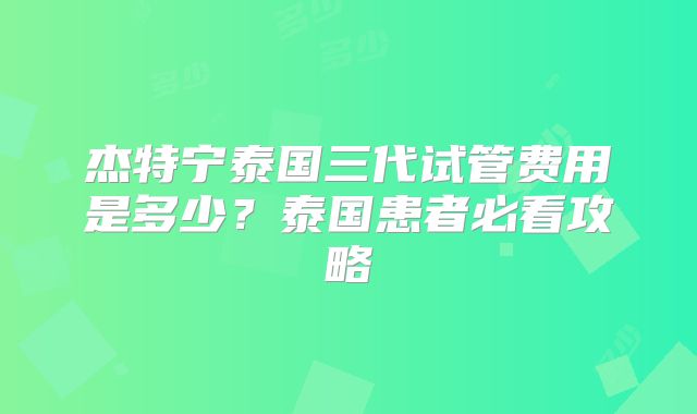 杰特宁泰国三代试管费用是多少？泰国患者必看攻略