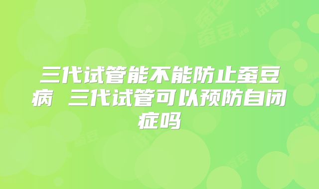 三代试管能不能防止蚕豆病 三代试管可以预防自闭症吗